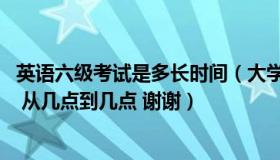 英语六级考试是多长时间（大学英语六级考试一共多长时间  从几点到几点 谢谢）