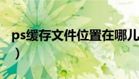 ps缓存文件位置在哪儿?（ps缓存文件在哪里）