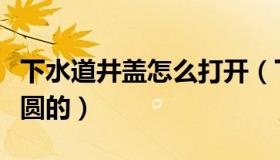 下水道井盖怎么打开（下水道的盖子为什么是圆的）