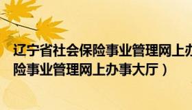 辽宁省社会保险事业管理网上办事大厅官网（辽宁省社会保险事业管理网上办事大厅）