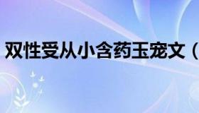 双性受从小含药玉宠文（双性受从小含药玉）