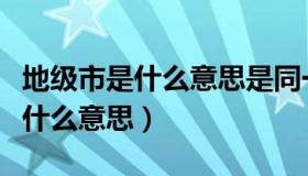 地级市是什么意思是同一个城市吗（地级市是什么意思）