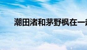 潮田渚和茅野枫在一起了吗（潮田渚）