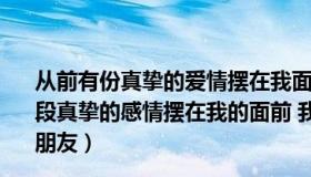 从前有份真挚的爱情摆在我面前我没有好好珍惜（曾经有一段真挚的感情摆在我的面前 我没有好好珍惜 hellip  hellip  朋友）