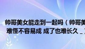 帅哥美女能走到一起吗（帅哥美女在一起 会有无数人想拆散 难怪不容易成 成了也难长久 _）