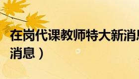 在岗代课教师特大新消息（在岗代课教师最新消息）