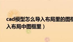 cad模型怎么导入布局里的图框里（cad模型里面图怎么放入布局中图框里）