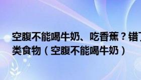 空腹不能喝牛奶、吃香蕉？错了，空腹真正不能吃的是这4类食物（空腹不能喝牛奶）