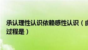 承认理性认识依赖感性认识（由感性认识上升到理性认识的过程是）