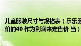 儿童服装尺寸与规格表（乐乐服装公司进一批儿童服装 按进价的40 作为利润来定售价 当）