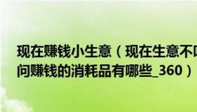 现在赚钱小生意（现在生意不叫难做 我想转行做其他的 请问赚钱的消耗品有哪些_360）