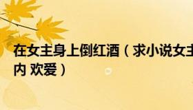 在女主身上倒红酒（求小说女主角被男主角用红酒瓶插入体内 欢爱）