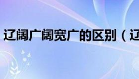 辽阔广阔宽广的区别（辽阔广阔宽阔的区别）