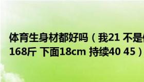 体育生身材都好吗（我21 不是体育生 身体素质算不错 184 168斤 下面18cm 持续40 45）