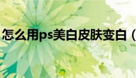 怎么用ps美白皮肤变白（怎么用ps美白皮肤）