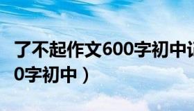 了不起作文600字初中记叙文（了不起作文600字初中）