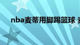 nba麦蒂用脚踢篮球 麦迪踢飞篮球视频