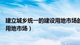 建立城乡统一的建设用地市场的意义（建立城乡统一的建设用地市场）