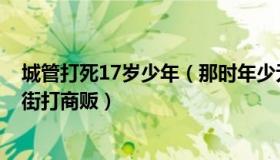 城管打死17岁少年（那时年少无名：郑州城管局回应3人当街打商贩）