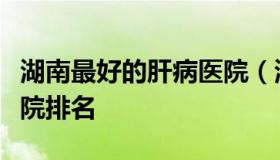 湖南最好的肝病医院（湖南治疗肝癌最好的医院排名