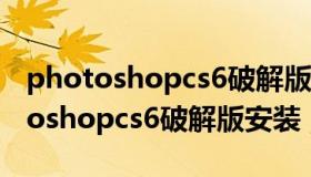 photoshopcs6破解版下载免费中文版 photoshopcs6破解版安装