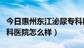 今日惠州东江泌尿专科医院电话（惠州东江男科医院怎么样）