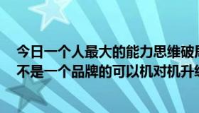 今日一个人最大的能力思维破局认知升级（我有中9正版机不是一个品牌的可以机对机升级吗）