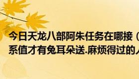 今日天龙八部阿朱任务在哪接（天龙八部,阿朱任务要多少关系值才有兔耳朵送.麻烦得过的人帮个忙.）