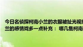 今日名侦探柯南小兰的衣服被扯光视频（名侦探柯南中哪几集新一和小兰的感情戏多一点补充： 哪几集柯南有吃醋的表现呀）