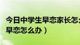 今日中学生早恋家长怎么处理最恰当（中学生早恋怎么办）