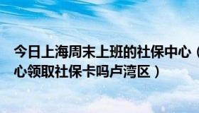 今日上海周末上班的社保中心（上海周日可以去街道社保中心领取社保卡吗卢湾区）