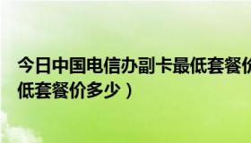 今日中国电信办副卡最低套餐价多少钱（中国电信办副卡最低套餐价多少）