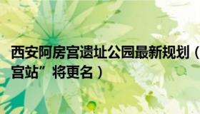 西安阿房宫遗址公园最新规划（在水一方2099：西安“阿房宫站”将更名）