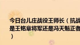 今日台儿庄战役王师长（抗战时期台儿庄战役守藤县的到底是王铭章将军还是冯天魁正者无敌这部电视剧有多少可信度）