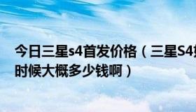 今日三星s4首发价格（三星S4好么 什么时候上市啊 上市的时候大概多少钱啊）