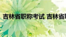 吉林省职称考试 吉林省职称考试办公室官网