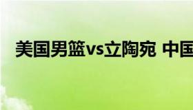 美国男篮vs立陶宛 中国男篮与立陶宛男篮