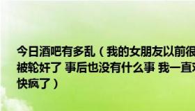 今日酒吧有多乱（我的女朋友以前很浪荡 在酒吧里被被别人灌酒 以后被轮奸了 事后也没有什么事 我一直对这个事有阴影 忘不了 我该怎么办 快疯了）