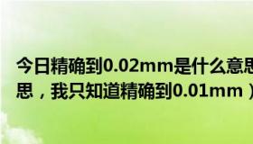 今日精确到0.02mm是什么意思（精确到0.05mm是什么意思，我只知道精确到0.01mm）