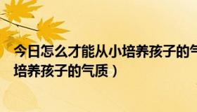 今日怎么才能从小培养孩子的气质和气场呢（怎么才能从小培养孩子的气质）