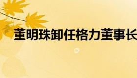 董明珠卸任格力董事长（格力董明珠辞职