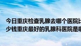 今日重庆检查乳腺去哪个医院比较好（乳腺常规检查需要多少钱重庆最好的乳腺科医院是哪家）