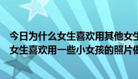 今日为什么女生喜欢用其他女生的照片当头像（为什么有些女生喜欢用一些小女孩的照片做头像）