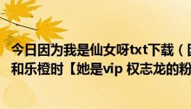 今日因为我是仙女呀txt下载（因为我是乐橙，当别人骂魏晨和乐橙时【她是vip 权志龙的粉丝】 我该怎么反驳）