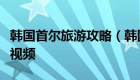 韩国首尔旅游攻略（韩国首尔旅游攻略自由行视频