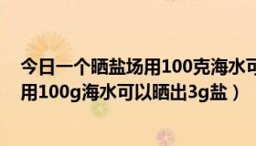 今日一个晒盐场用100克海水可以晒出三克盐（一个晒盐场用100g海水可以晒出3g盐）