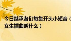 今日继承者们每集开头小短音（继承者们第17集25分左右的女生插曲叫什么）