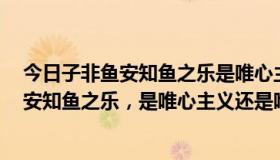 今日子非鱼安知鱼之乐是唯心主义还是唯物主义（子非鱼，安知鱼之乐，是唯心主义还是唯物）