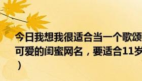 今日我想我很适合当一个歌颂者是什么歌（帮我想一个新颖、可爱的闺蜜网名，要适合11岁的，而且不要伤感的，谢谢啦）