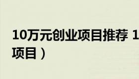 10万元创业项目推荐 10万左右创业有哪些好项目）